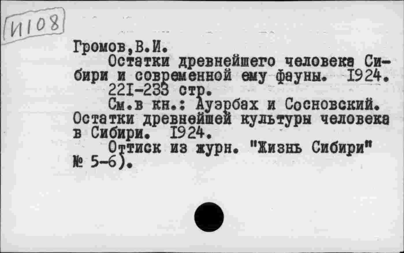 ﻿" -- -
Громов,В.И.
Остатки древнейшего человека Сибири и современной ему Фауны. 1924.
221-233 стр.
См.в кн.: Ауэрбах и Сосновский. Остатки древнейшей культуры человека в Сибири. 1924.
й 5_0^иок из ЖУРН. "Жизнь Сибири"